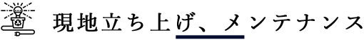 現地立ち上げ、メンテナンス